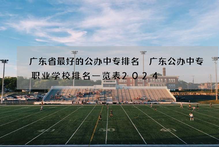 广东省最好的公办中专排名 广东公办中专职业学校排名一览表2024